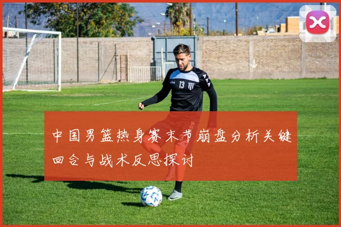 中国男篮热身赛末节崩盘分析关键回合与战术反思探讨