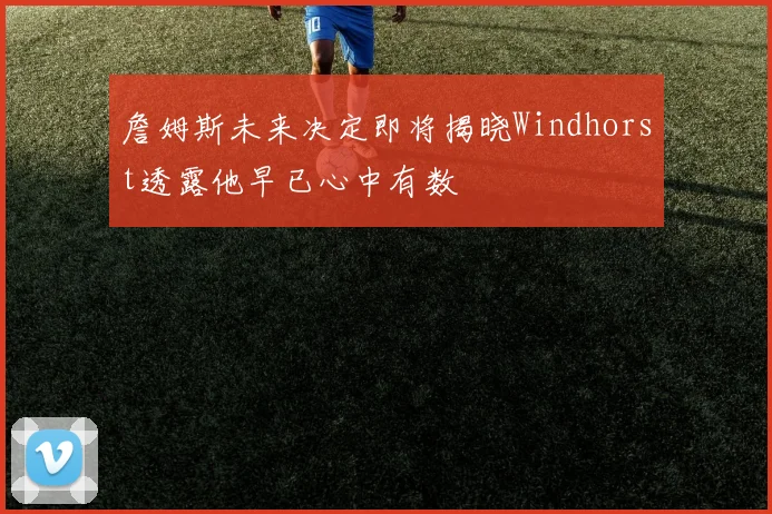 詹姆斯未来决定即将揭晓Windhorst透露他早已心中有数