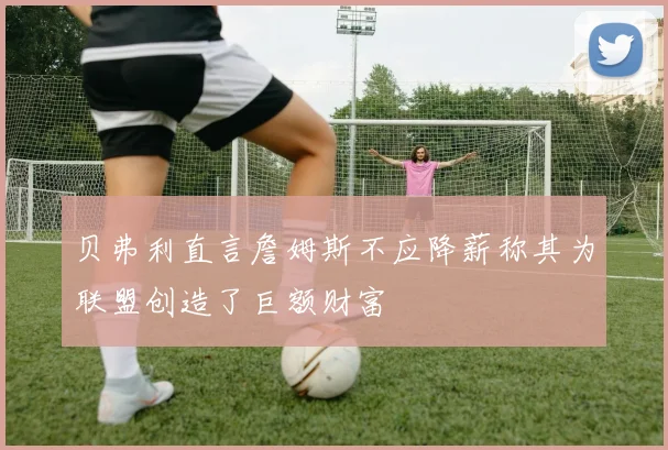 贝弗利直言詹姆斯不应降薪称其为联盟创造了巨额财富