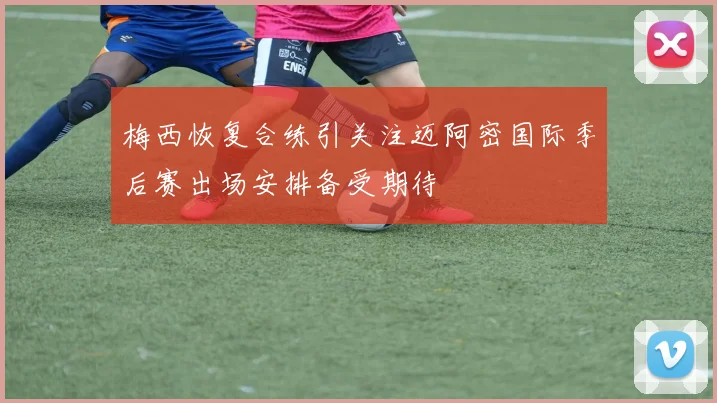 梅西恢复合练引关注迈阿密国际季后赛出场安排备受期待