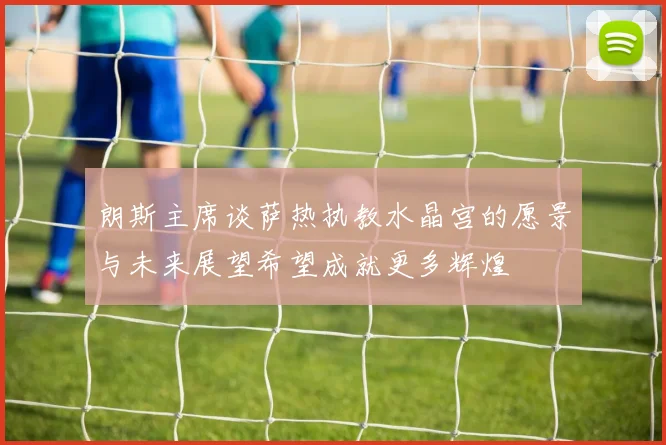朗斯主席谈萨热执教水晶宫的愿景与未来展望希望成就更多辉煌