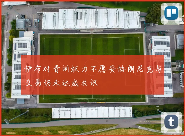 伊布对青训权力不愿妥协朗尼克与交易仍未达成共识