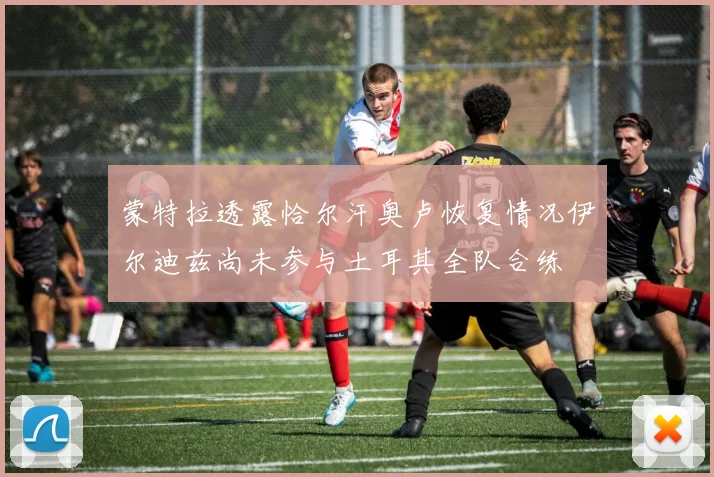 蒙特拉透露恰尔汗奥卢恢复情况伊尔迪兹尚未参与土耳其全队合练