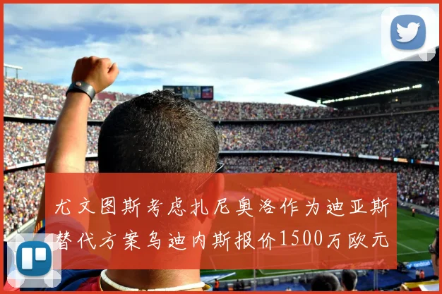 尤文图斯考虑扎尼奥洛作为迪亚斯替代方案乌迪内斯报价1500万欧元起步