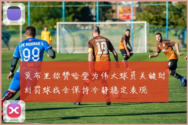 莫布里称赞哈登为伟大球员关键时刻罚球我会保持冷静稳定表现