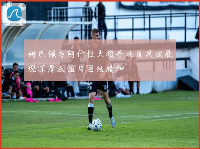 姆巴佩与阿什拉夫携手共度风波展现深厚友谊与团结精神