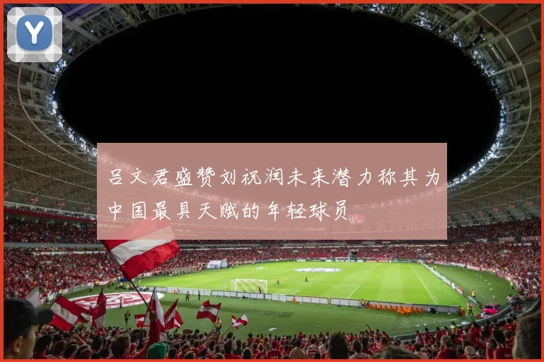 吕文君盛赞刘祝润未来潜力称其为中国最具天赋的年轻球员