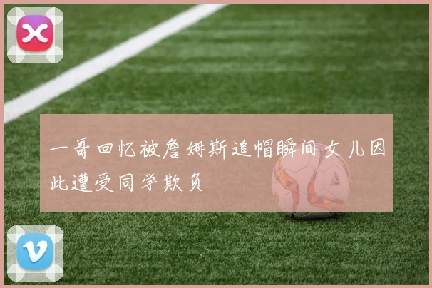 一哥回忆被詹姆斯追帽瞬间女儿因此遭受同学欺负