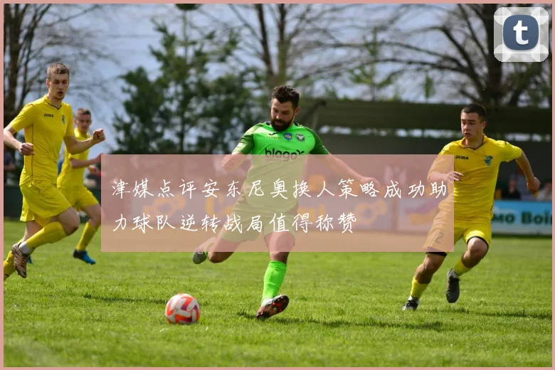 津媒点评安东尼奥换人策略成功助力球队逆转战局值得称赞