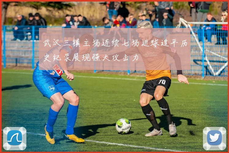 武汉三镇主场连续七场进球追平历史纪录展现强大攻击力