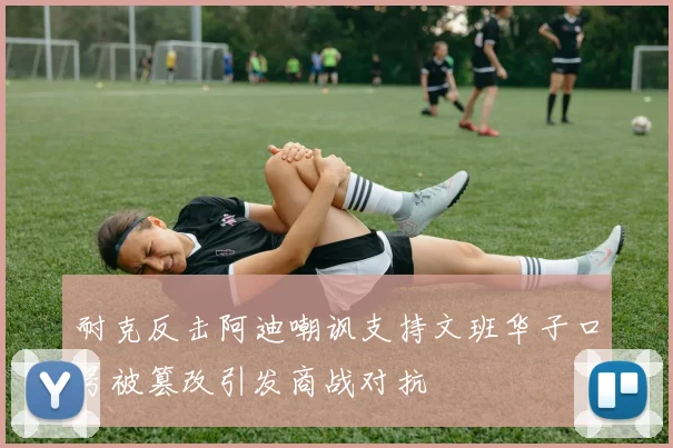 耐克反击阿迪嘲讽支持文班华子口号被篡改引发商战对抗