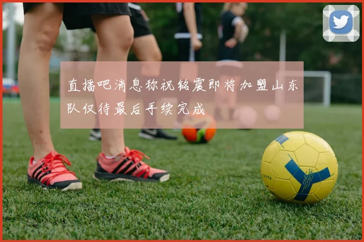 直播吧消息称祝铭震即将加盟山东队仅待最后手续完成