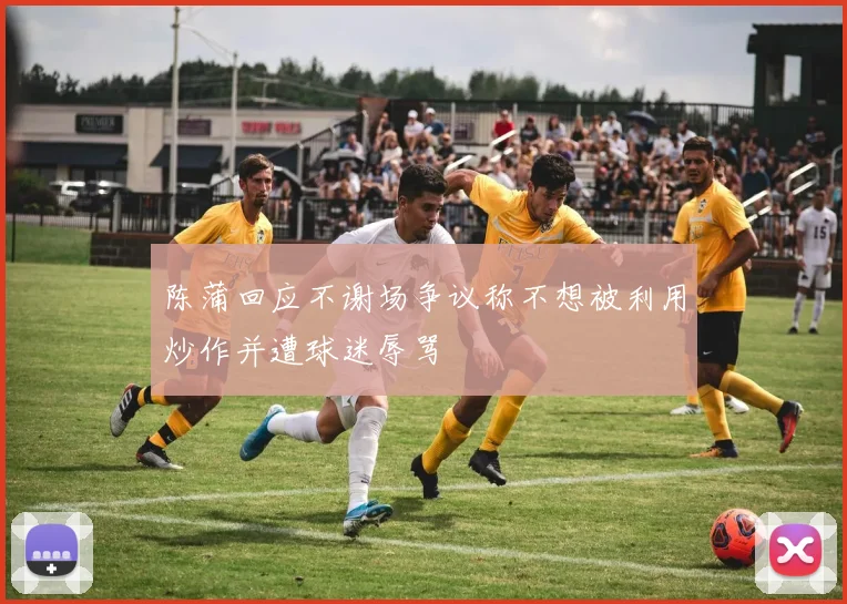 陈蒲回应不谢场争议称不想被利用炒作并遭球迷辱骂