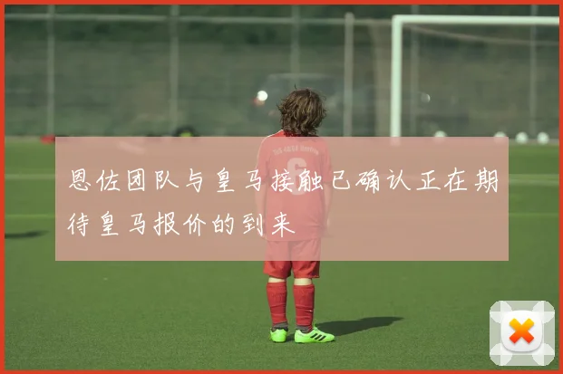 恩佐团队与皇马接触已确认正在期待皇马报价的到来