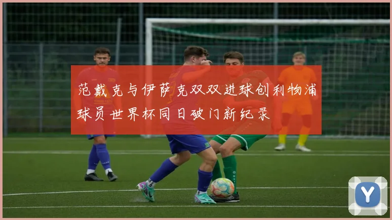 范戴克与伊萨克双双进球创利物浦球员世界杯同日破门新纪录