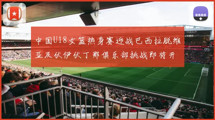 中国U18女篮热身赛迎战巴西拉脱维亚及伏伊伏丁那俱乐部挑战即将开启