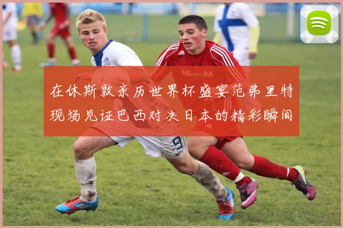 在休斯敦亲历世界杯盛宴范弗里特现场见证巴西对决日本的精彩瞬间