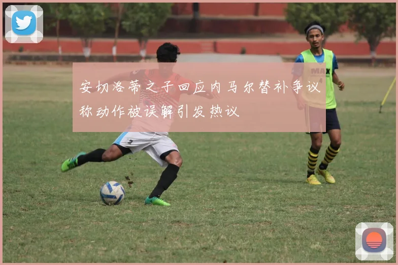 安切洛蒂之子回应内马尔替补争议称动作被误解引发热议