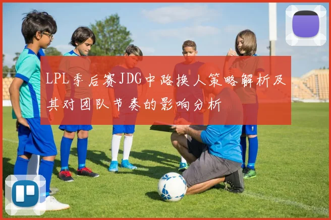 LPL季后赛JDG中路换人策略解析及其对团队节奏的影响分析
