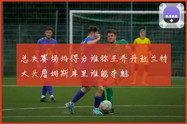 总决赛场均得分谁称王乔丹杜兰特大头詹姆斯库里谁能夺魁