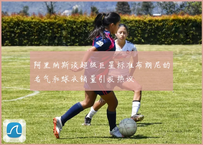 阿里纳斯谈超级巨星标准布朗尼的名气和球衣销量引发热议