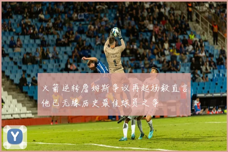 火箭逆转詹姆斯争议再起杨毅直言他已无缘历史最佳球员之争