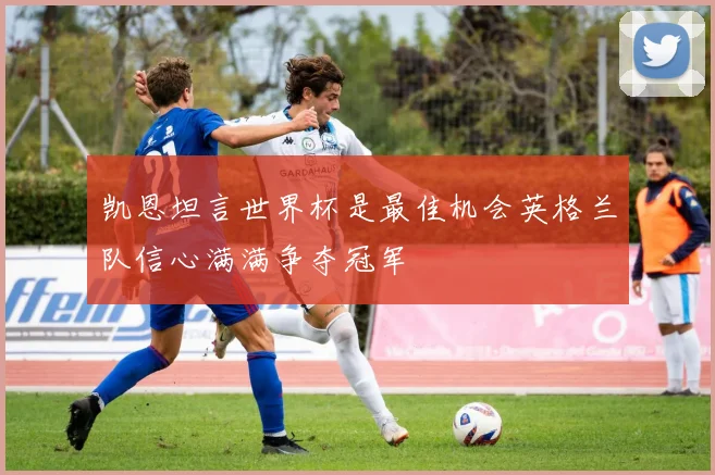 凯恩坦言世界杯是最佳机会英格兰队信心满满争夺冠军