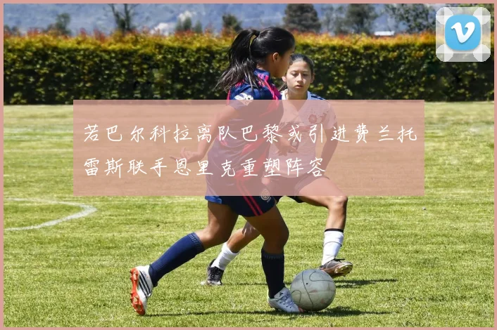 若巴尔科拉离队巴黎或引进费兰托雷斯联手恩里克重塑阵容