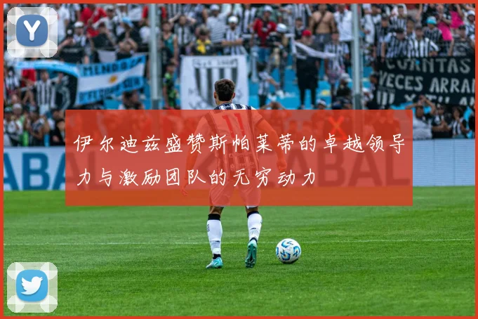 伊尔迪兹盛赞斯帕莱蒂的卓越领导力与激励团队的无穷动力