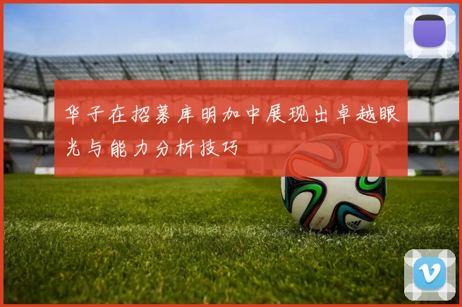 华子在招募库明加中展现出卓越眼光与能力分析技巧