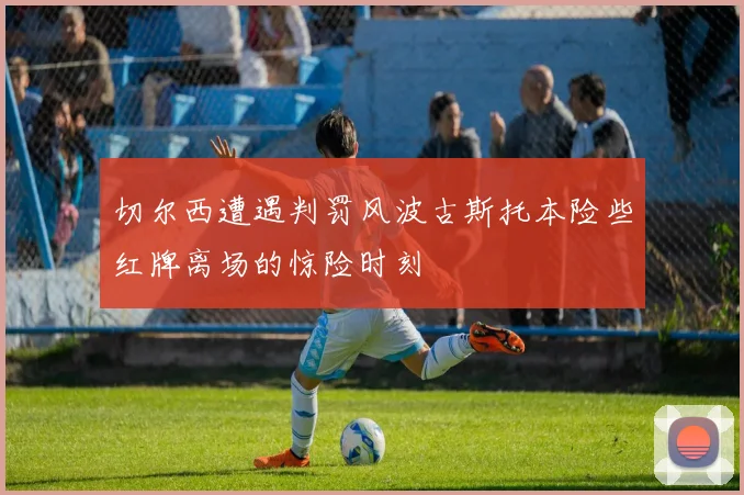切尔西遭遇判罚风波古斯托本险些红牌离场的惊险时刻